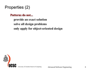Properties (2) Patterns do not... provide an exact solution solve all design problems only apply for object-oriented design University of Colombo School of Computing Advanced Software Engineering 