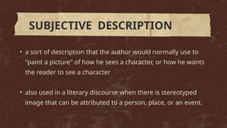 • a sort of description that the author would normally use to
"paint a picture" of how he sees a character, or how he wants
the reader to see a character
• also used in a literary discourse when there is stereotyped
image that can be attributed to a person, place, or an event.
SUBJECTIVE DESCRIPTION
 