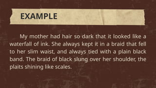 My mother had hair so dark that it looked like a
waterfall of ink. She always kept it in a braid that fell
to her slim waist, and always tied with a plain black
band. The braid of black slung over her shoulder, the
plaits shining like scales.
EXAMPLE
 
