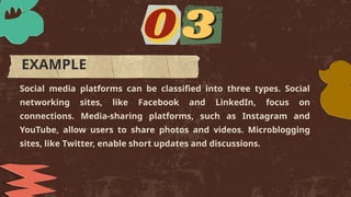 Social media platforms can be classified into three types. Social
networking sites, like Facebook and LinkedIn, focus on
connections. Media-sharing platforms, such as Instagram and
YouTube, allow users to share photos and videos. Microblogging
sites, like Twitter, enable short updates and discussions.
EXAMPLE
 