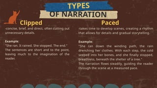 TYPES
OF NARRATION
Clipped
-concise, brief, and direct, often cutting out
unnecessary details.
Example:
"She ran. It rained. She stopped. The end."
The sentences are short and to the point,
leaving much to the imagination of the
reader.
Paced
-takes time to develop scenes, creating a rhythm
that allows for details and gradual storytelling.
Example:
"She ran down the winding path, the rain
drenching her clothes. With each step, the cold
seeped into her bones, and she finally stopped,
breathless, beneath the shelter of a tree."
The narration flows steadily, guiding the reader
through the scene at a measured pace.
 