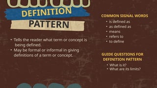 PATTERN
DEFINITION
• Tells the reader what term or concept is
being defined.
• May be formal or informal in giving
definitions of a term or concept.
COMMON SIGNAL WORDS
• is defined as
• as defined as
• means
• refers to
• to define
GUIDE QUESTIONS FOR
DEFINITION PATTERN
• What is it?
• What are its limits?
 
