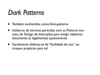 Dark Patterns
• Também conhecidos como Anti-patterns	

• Utiliza-se de técnicas parecidas com as Pattersn (no
caso, de Design de Interação) para atingir objetivos
eticamente (e legalmente) questionáveis	

• Geralmente disfarça-se de “facilidade de uso” ou
truques propícios para tal
 