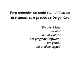Do que é feito	

um site?	

um aplicativo?	

um programa/software?	

um game?	

um produto digital?
Para entender de onde vem a ideia de  
use qualities é preciso se perguntar:
 