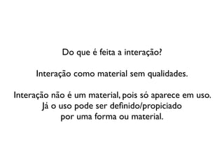 Do que é feita a interação?	

!
Interação como material sem qualidades.	

!
Interação não é um material, pois só aparece em uso. 	

Já o uso pode ser deﬁnido/propiciado  
por uma forma ou material.
 