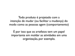 Todo produto é projetado com a	

intenção de mudar (ou facilitar a mudança) do
modo como as pessoas agem (comportamento)	

!
É por isso que os artefatos tem um papel
importante em moldar as atividades em uma
organização, por exemplo.
 