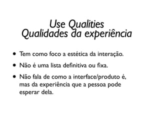 • Tem como foco a estética da interação.	

• Não é uma lista deﬁnitiva ou ﬁxa.	

• Não fala de como a interface/produto é,
mas da experiência que a pessoa pode
esperar dela.
Use Qualities	

Qualidades da experiência
 
