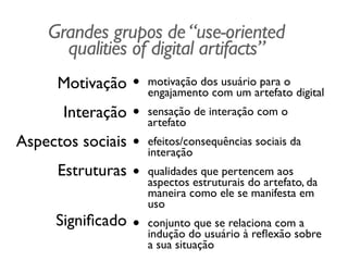 Grandes grupos de“use-oriented
qualities of digital artifacts”
Motivação	

Interação	

Aspectos sociais	

Estruturas 
Signiﬁcado
• motivação dos usuário para o
engajamento com um artefato digital	

• sensação de interação com o
artefato	

• efeitos/consequências sociais da
interação	

• qualidades que pertencem aos
aspectos estruturais do artefato, da
maneira como ele se manifesta em
uso	

• conjunto que se relaciona com a
indução do usuário à reﬂexão sobre
a sua situação
 