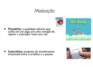 Motivação
• Playability: a qualidade adictiva que,
como em um jogo, cria uma vontade de
repetir a interação “mais uma vez"	

!
!
• Seductibity: proposta de envolvimento
emocional entre o artefato e a pessoa
 