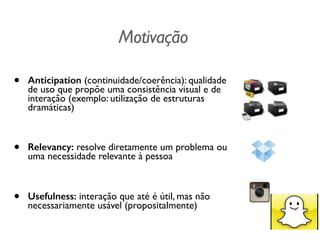 Motivação
• Anticipation (continuidade/coerência): qualidade
de uso que propõe uma consistência visual e de
interação (exemplo: utilização de estruturas
dramáticas)	

!
• Relevancy: resolve diretamente um problema ou
uma necessidade relevante à pessoa	

!
• Usefulness: interação que até é útil, mas não
necessariamente usável (propositalmente)
 