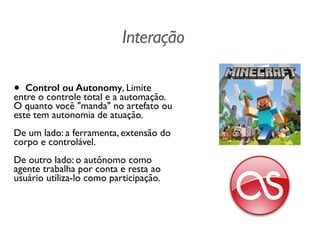 Interação
• Control ou Autonomy, Limite
entre o controle total e a automação.
O quanto você "manda" no artefato ou
este tem autonomia de atuação.  
 
De um lado: a ferramenta, extensão do
corpo e controlável.  
 
De outro lado: o autônomo como
agente trabalha por conta e resta ao
usuário utiliza-lo como participação.	

 