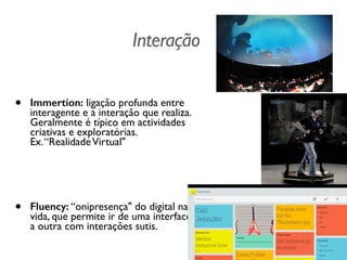 Interação
!
• Immertion: ligação profunda entre
interagente e a interação que realiza.
Geralmente é típico em actividades
criativas e exploratórias.  
Ex.“RealidadeVirtual"	

!
!
• Fluency: “onipresença" do digital na
vida, que permite ir de uma interface
a outra com interações sutis.
 