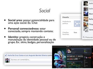 Social
• Social area: possui potencialidade para
uma ação social. Ex. Chat
• Personal connectedness: estar
conectado, sempre mantendo contato;
• Identity: propicia construção e
manutenção da identidade pessoal ou de
grupo. Ex.: skins, badges, personalização
 