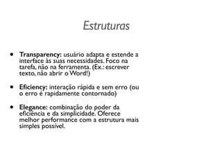 Estruturas
• Transparency: usuário adapta e estende a
interface às suas necessidades. Foco na
tarefa, não na ferramenta. (Ex.: escrever
texto, não abrir o Word!)
• Eﬁciency: interação rápida e sem erro (ou
o erro é rapidamente contornado)
• Elegance: combinação do poder da
eﬁciência e da simplicidade. Oferece
melhor performance com a estrutura mais
simples possível.
 