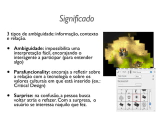 Significado
3 tipos de ambiguidade: informação, contexto
e relação.
• Ambiguidade: impossibilita uma
interpretação fácil, encorajando o
interagente a participar (para entender
algo)
• Parafuncionality: encoraja a reﬂetir sobre
a relação com a tecnologia e sobre os
valores culturais em que está inserido (ex.:
Critical Design)
• Surprise: na confusão, a pessoa busca
voltar atrás e refazer. Com a surpresa, o
usuário se interessa naquilo que fez.
 