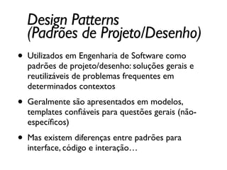 Design Patterns	

(Padrões de Projeto/Desenho)
• Utilizados em Engenharia de Software como
padrões de projeto/desenho: soluções gerais e
reutilizáveis de problemas frequentes em
determinados contextos	

• Geralmente são apresentados em modelos,
templates conﬁáveis para questões gerais (não-
especíﬁcos)	

• Mas existem diferenças entre padrões para
interface, código e interação…
 