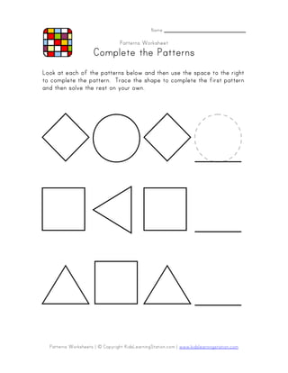 Name _______________________

                                  Patterns Worksheet
                      Complete the Patterns
Look at each of the patterns below and then use the space to the right
   complete
to complete the pattern. Trace the shape to complete the first pattern
and then solve the rest on your own.




  Patterns Worksheets | © Copyright KidsLearningStation.com | www.kidslearningstation.com
 