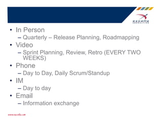 • In Person
– Quarterly – Release Planning, Roadmapping
• Video
– Sprint Planning, Review, Retro (EVERY TWO
WEEKS)
• Phone
– Day to Day, Daily Scrum/Standup
• IM
– Day to day
• Email
– Information exchange
 