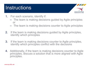 1. For each scenario, identify if:
– The team is making decisions guided by Agile principles
or
– The team is making decisions counter to Agile principles
2. If the team is making decisions guided by Agile principles,
identify which principles
3. If the team is making decisions counter to Agile principles,
identify which principles conflict with the decisions
4. Additionally, if the team is making decisions counter to Agile
principles, discuss a solution that is more aligned with Agile
principles.
Instructions
 