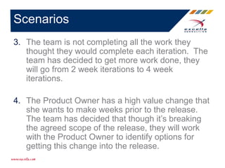 3. The team is not completing all the work they
thought they would complete each iteration. The
team has decided to get more work done, they
will go from 2 week iterations to 4 week
iterations.
4. The Product Owner has a high value change that
she wants to make weeks prior to the release.
The team has decided that though it’s breaking
the agreed scope of the release, they will work
with the Product Owner to identify options for
getting this change into the release.
Scenarios
 