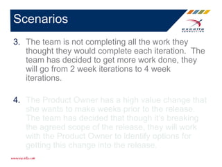 3. The team is not completing all the work they
thought they would complete each iteration. The
team has decided to get more work done, they
will go from 2 week iterations to 4 week
iterations.
4. The Product Owner has a high value change that
she wants to make weeks prior to the release.
The team has decided that though it’s breaking
the agreed scope of the release, they will work
with the Product Owner to identify options for
getting this change into the release.
Scenarios
 