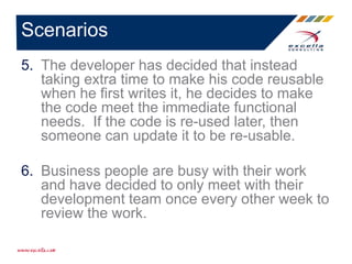 5. The developer has decided that instead
taking extra time to make his code reusable
when he first writes it, he decides to make
the code meet the immediate functional
needs. If the code is re-used later, then
someone can update it to be re-usable.
6. Business people are busy with their work
and have decided to only meet with their
development team once every other week to
review the work.
Scenarios
 