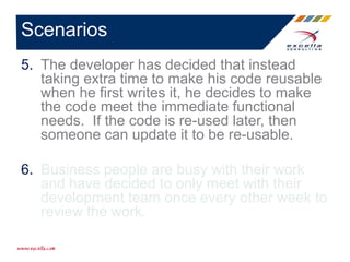 5. The developer has decided that instead
taking extra time to make his code reusable
when he first writes it, he decides to make
the code meet the immediate functional
needs. If the code is re-used later, then
someone can update it to be re-usable.
6. Business people are busy with their work
and have decided to only meet with their
development team once every other week to
review the work.
Scenarios
 