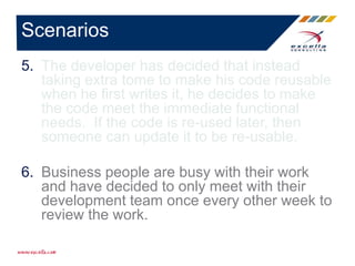 5. The developer has decided that instead
taking extra tome to make his code reusable
when he first writes it, he decides to make
the code meet the immediate functional
needs. If the code is re-used later, then
someone can update it to be re-usable.
6. Business people are busy with their work
and have decided to only meet with their
development team once every other week to
review the work.
Scenarios
 