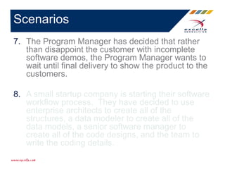 7. The Program Manager has decided that rather
than disappoint the customer with incomplete
software demos, the Program Manager wants to
wait until final delivery to show the product to the
customers.
8. A small startup company is starting their software
workflow process. They have decided to use
enterprise architects to create all of the
structures, a data modeler to create all of the
data models, a senior software manager to
create all of the code designs, and the team to
write the coding details.
Scenarios
 