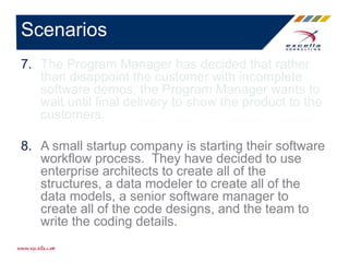 7. The Program Manager has decided that rather
than disappoint the customer with incomplete
software demos, the Program Manager wants to
wait until final delivery to show the product to the
customers.
8. A small startup company is starting their software
workflow process. They have decided to use
enterprise architects to create all of the
structures, a data modeler to create all of the
data models, a senior software manager to
create all of the code designs, and the team to
write the coding details.
Scenarios
 