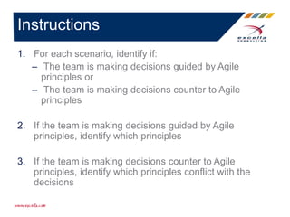 1. For each scenario, identify if:
– The team is making decisions guided by Agile
principles or
– The team is making decisions counter to Agile
principles
2. If the team is making decisions guided by Agile
principles, identify which principles
3. If the team is making decisions counter to Agile
principles, identify which principles conflict with the
decisions
Instructions
 