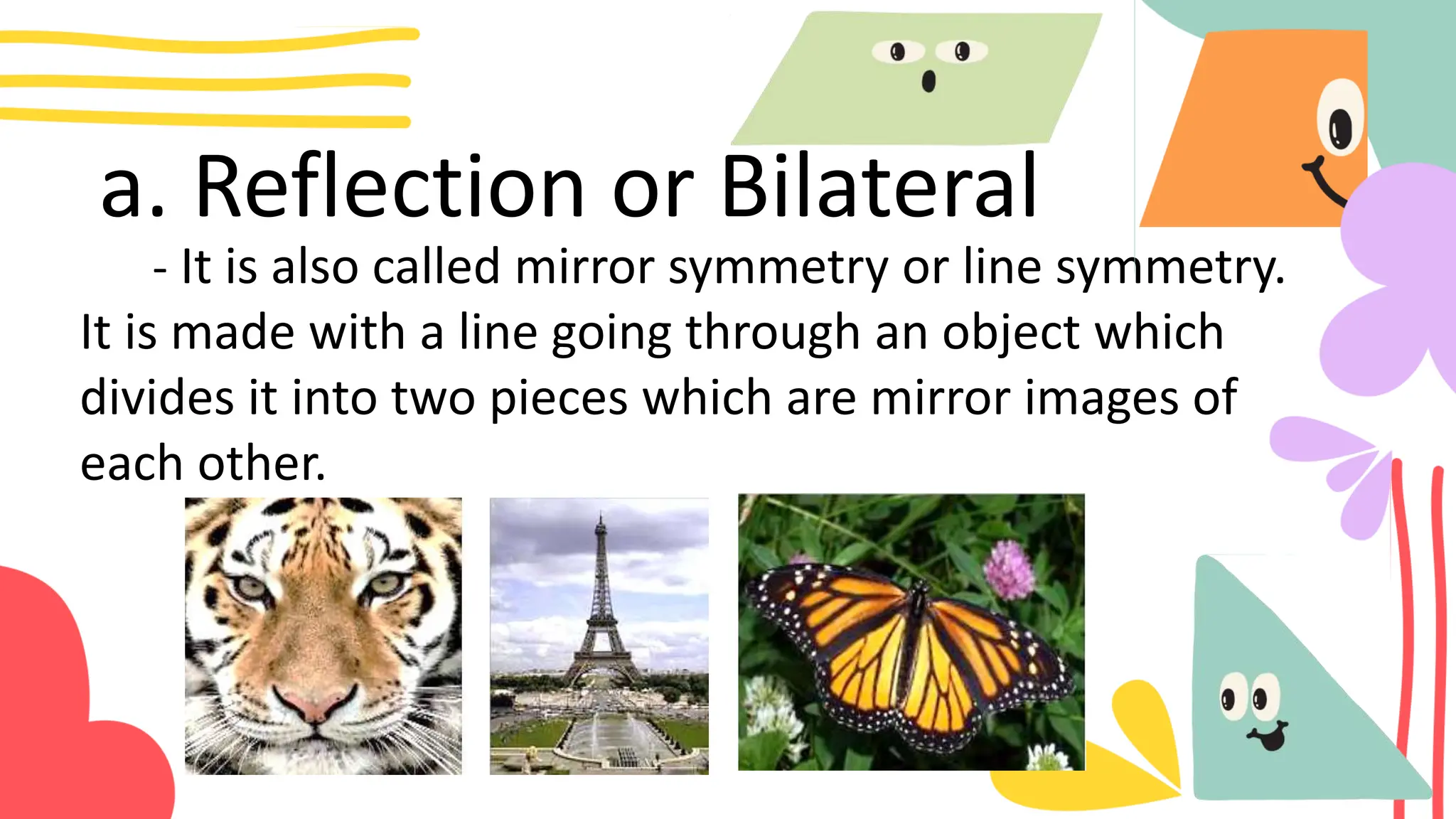 a. Reflection or Bilateral
- It is also called mirror symmetry or line symmetry.
It is made with a line going through an object which
divides it into two pieces which are mirror images of
each other.
 