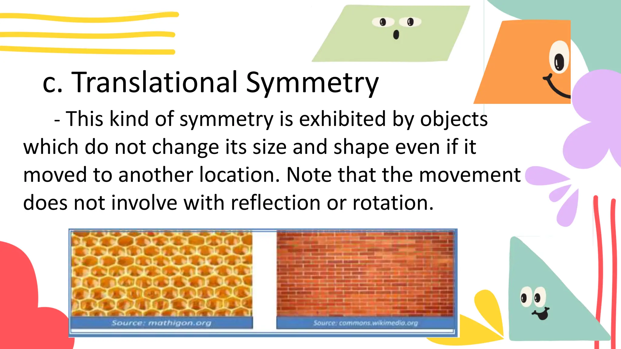 c. Translational Symmetry
- This kind of symmetry is exhibited by objects
which do not change its size and shape even if it
moved to another location. Note that the movement
does not involve with reflection or rotation.
 