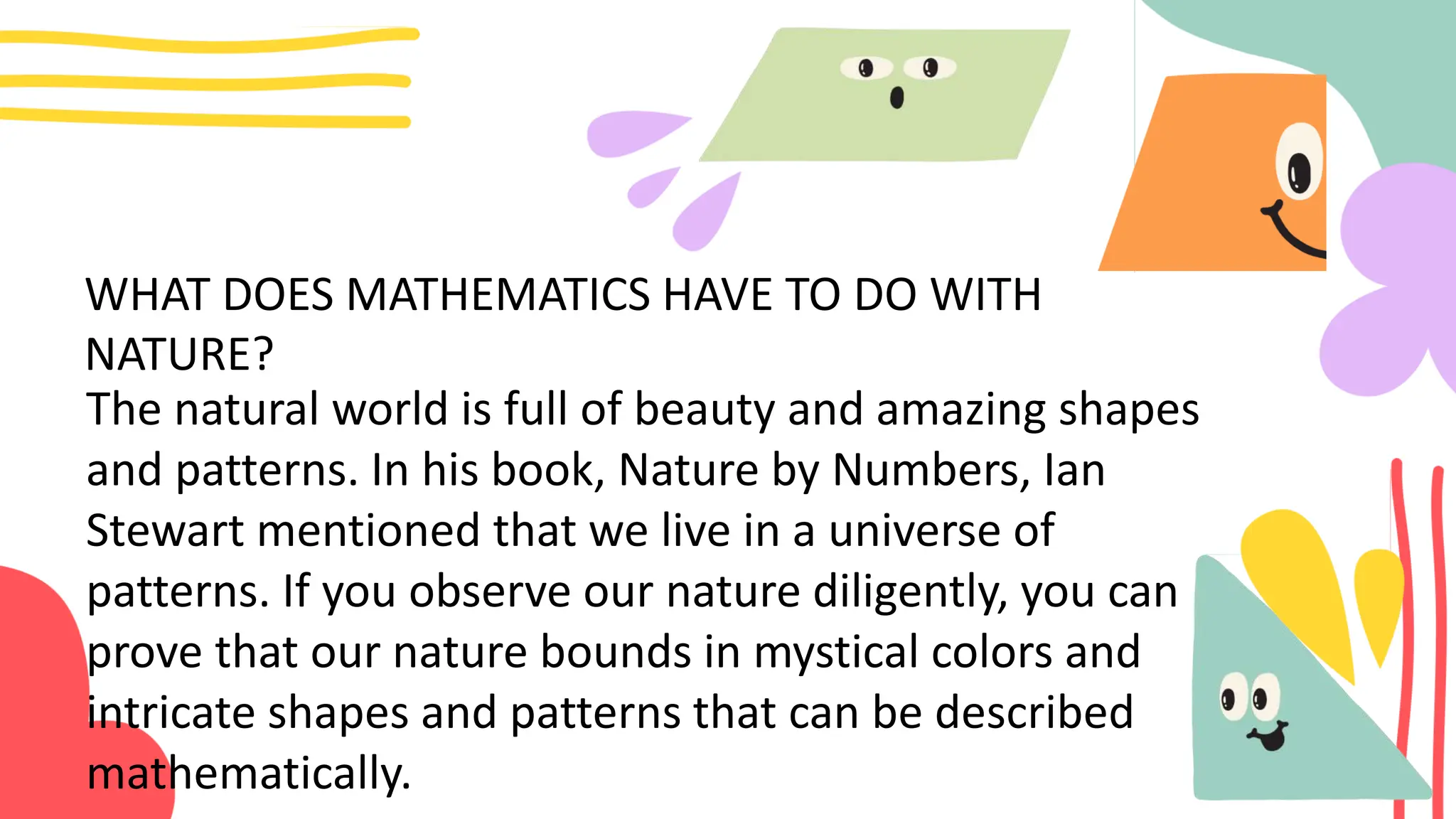 WHAT DOES MATHEMATICS HAVE TO DO WITH
NATURE?
The natural world is full of beauty and amazing shapes
and patterns. In his book, Nature by Numbers, Ian
Stewart mentioned that we live in a universe of
patterns. If you observe our nature diligently, you can
prove that our nature bounds in mystical colors and
intricate shapes and patterns that can be described
mathematically.
 