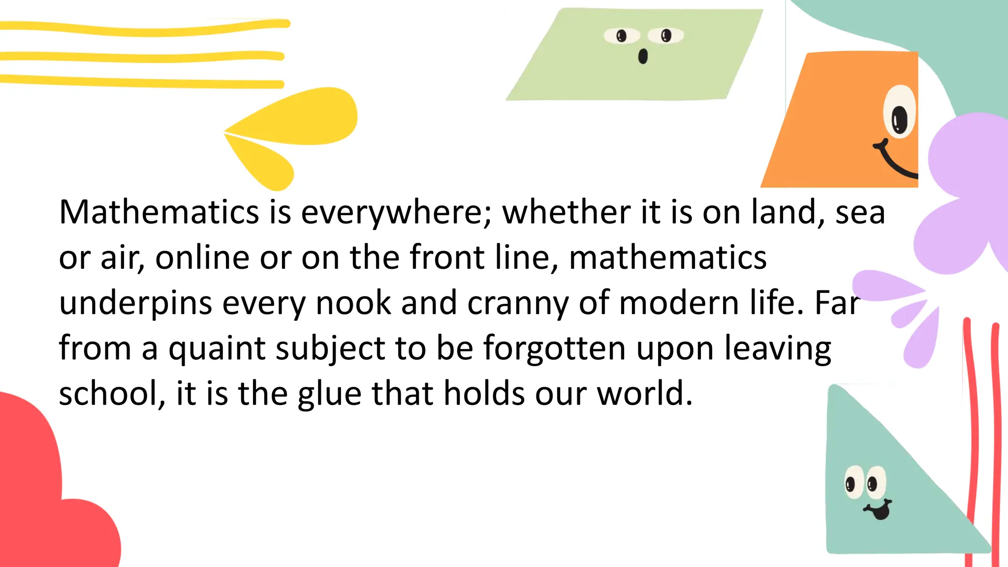 Mathematics is everywhere; whether it is on land, sea
or air, online or on the front line, mathematics
underpins every nook and cranny of modern life. Far
from a quaint subject to be forgotten upon leaving
school, it is the glue that holds our world.
 