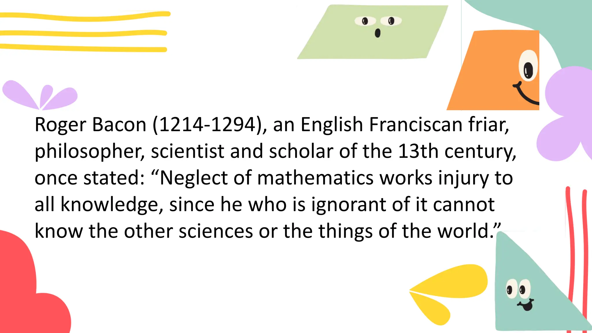 Roger Bacon (1214-1294), an English Franciscan friar,
philosopher, scientist and scholar of the 13th century,
once stated: “Neglect of mathematics works injury to
all knowledge, since he who is ignorant of it cannot
know the other sciences or the things of the world.”
 