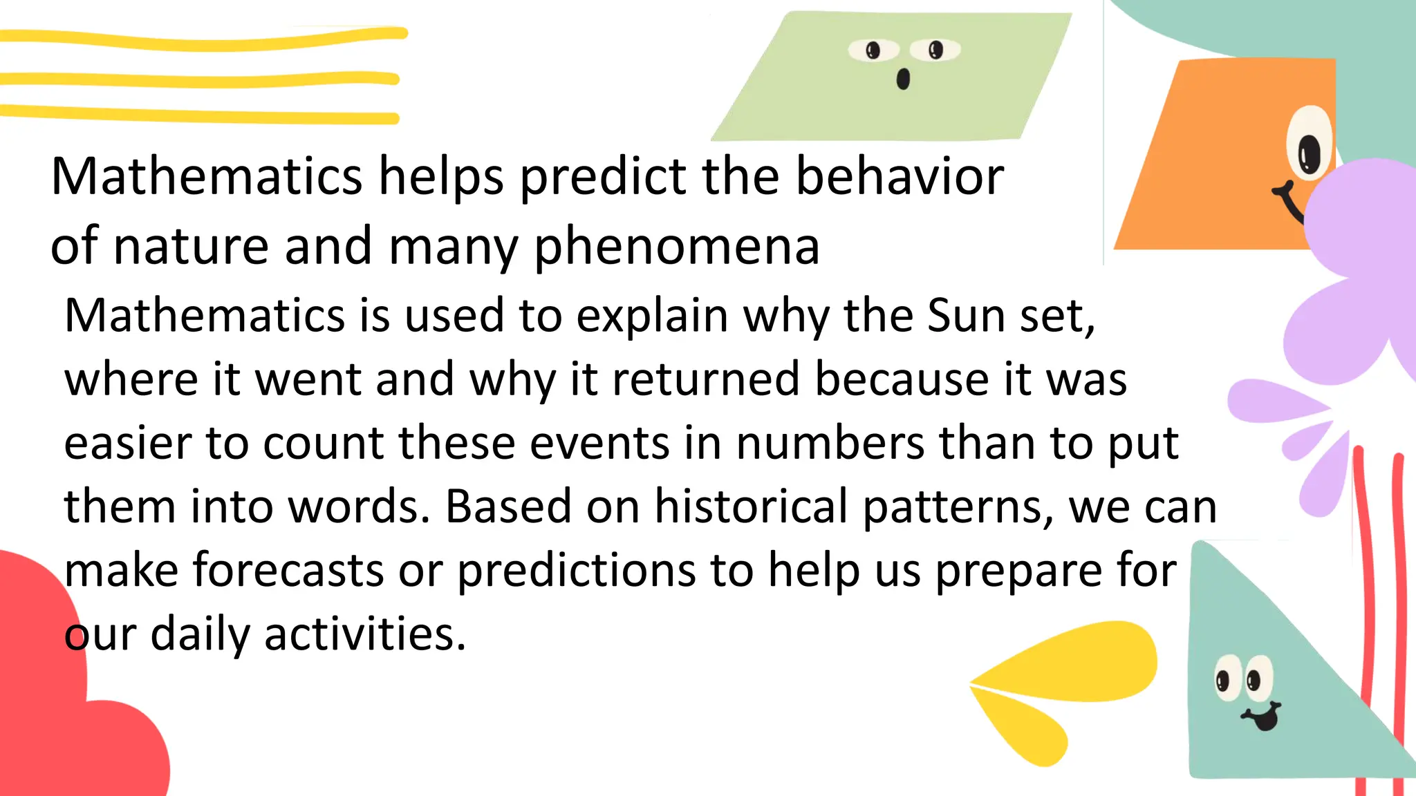 Mathematics helps predict the behavior
of nature and many phenomena
Mathematics is used to explain why the Sun set,
where it went and why it returned because it was
easier to count these events in numbers than to put
them into words. Based on historical patterns, we can
make forecasts or predictions to help us prepare for
our daily activities.
 