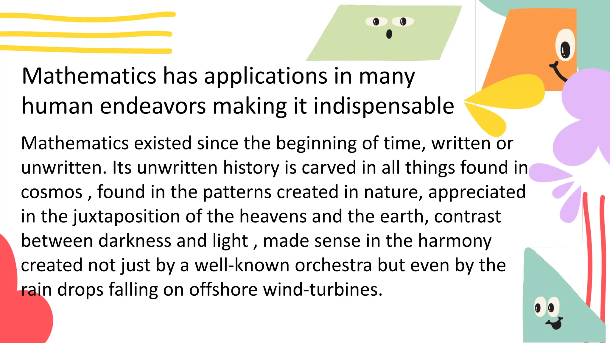 Mathematics has applications in many
human endeavors making it indispensable
Mathematics existed since the beginning of time, written or
unwritten. Its unwritten history is carved in all things found in
cosmos , found in the patterns created in nature, appreciated
in the juxtaposition of the heavens and the earth, contrast
between darkness and light , made sense in the harmony
created not just by a well-known orchestra but even by the
rain drops falling on offshore wind-turbines.
 