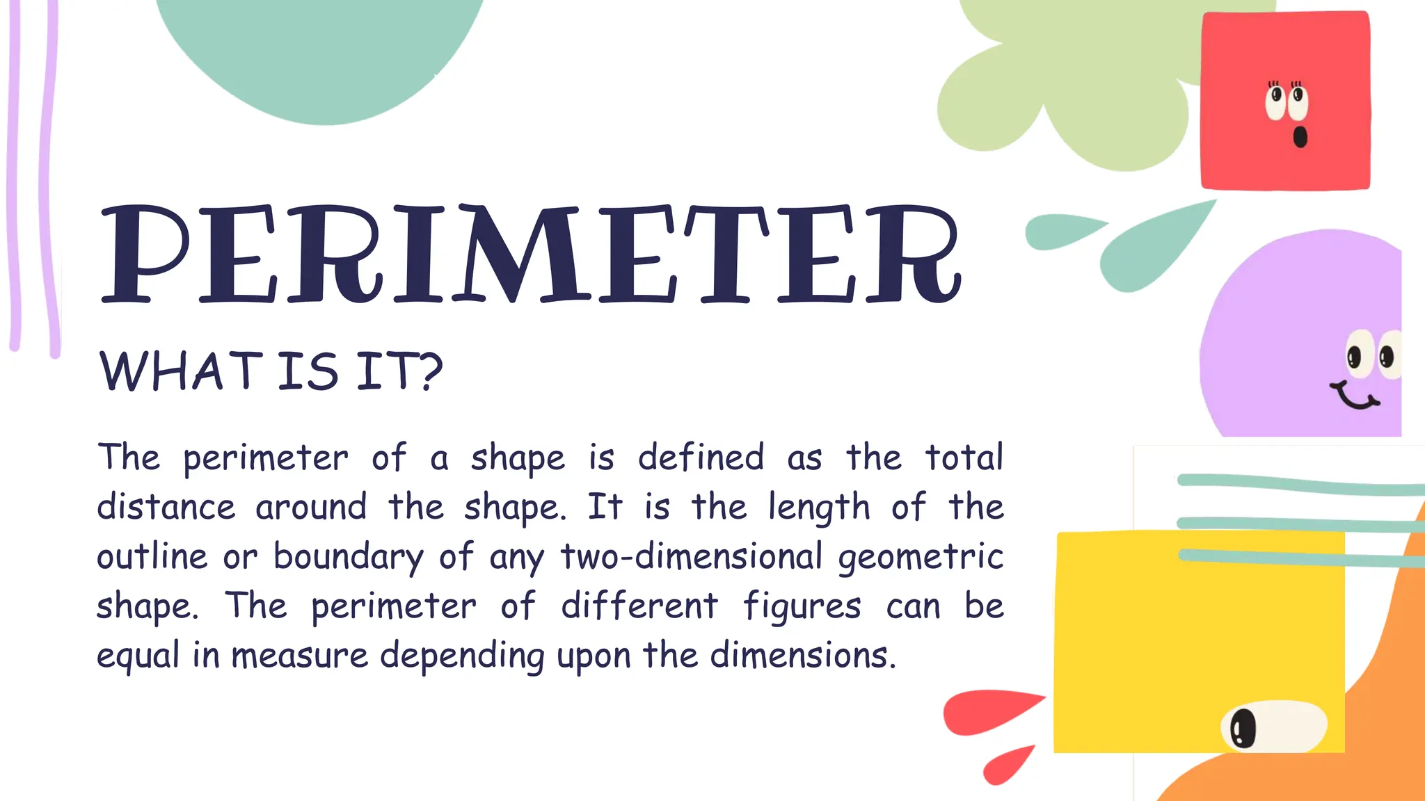 WHAT IS IT?
PERIMETER
The perimeter of a shape is defined as the total
distance around the shape. It is the length of the
outline or boundary of any two-dimensional geometric
shape. The perimeter of different figures can be
equal in measure depending upon the dimensions.
 