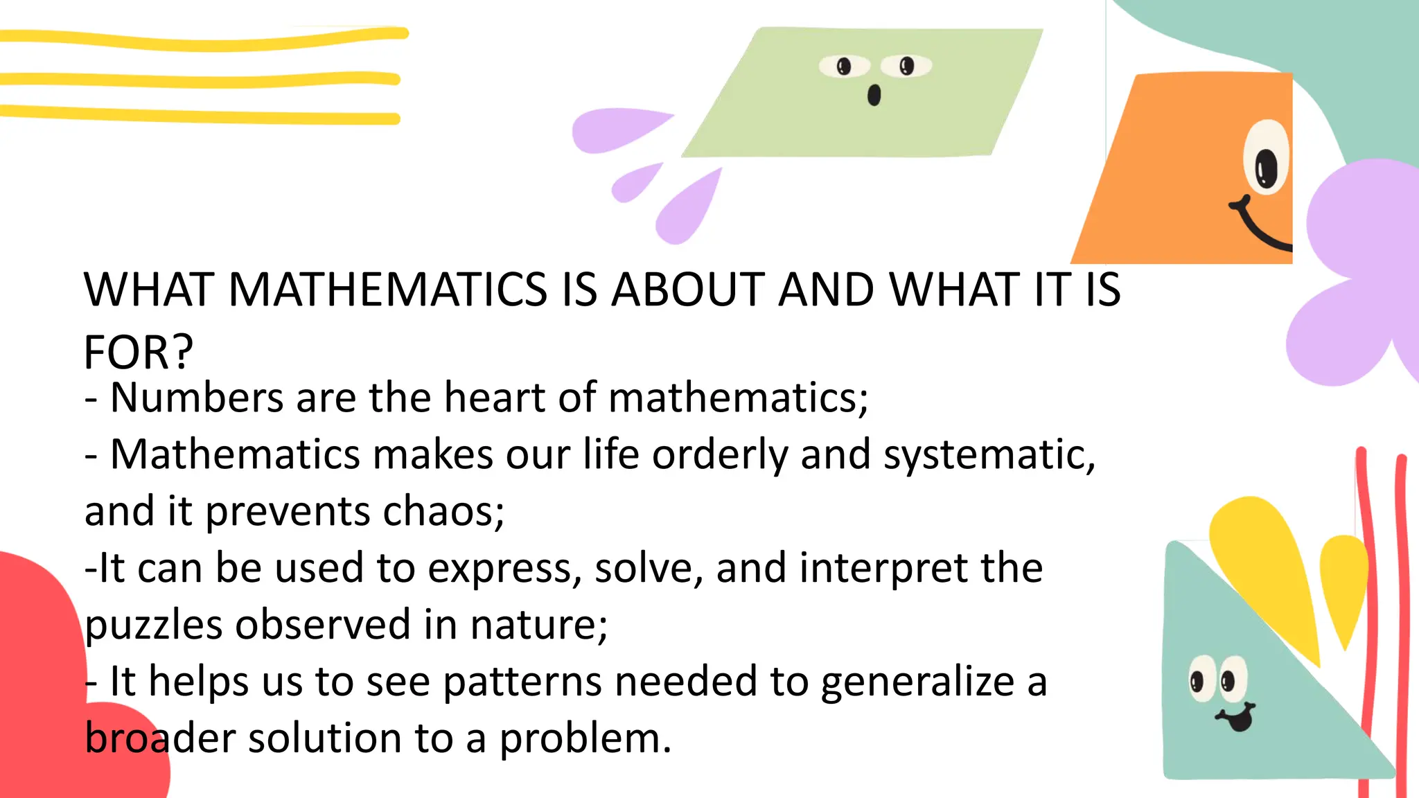 WHAT MATHEMATICS IS ABOUT AND WHAT IT IS
FOR?
- Numbers are the heart of mathematics;
- Mathematics makes our life orderly and systematic,
and it prevents chaos;
-It can be used to express, solve, and interpret the
puzzles observed in nature;
- It helps us to see patterns needed to generalize a
broader solution to a problem.
 