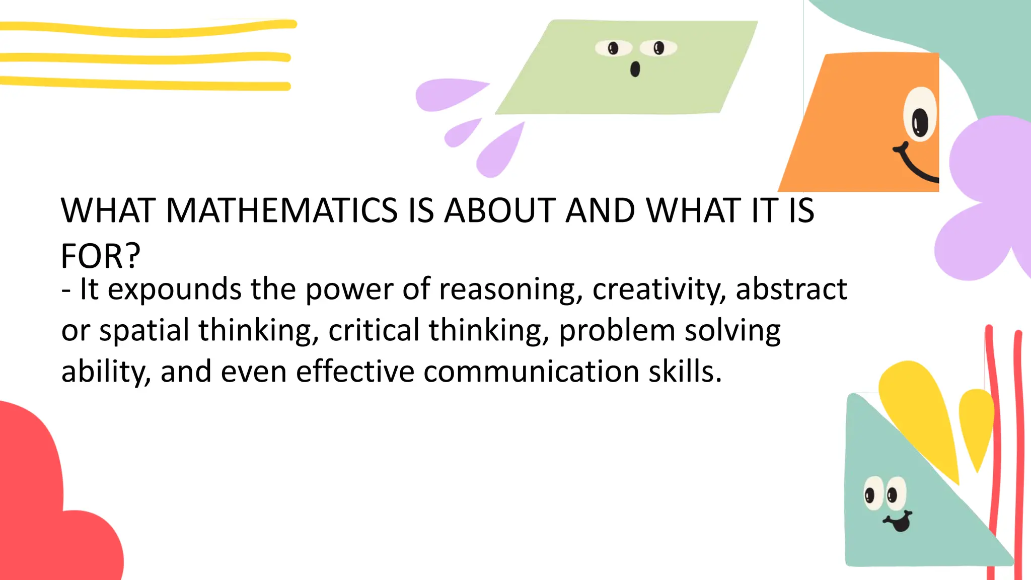 WHAT MATHEMATICS IS ABOUT AND WHAT IT IS
FOR?
- It expounds the power of reasoning, creativity, abstract
or spatial thinking, critical thinking, problem solving
ability, and even effective communication skills.
 