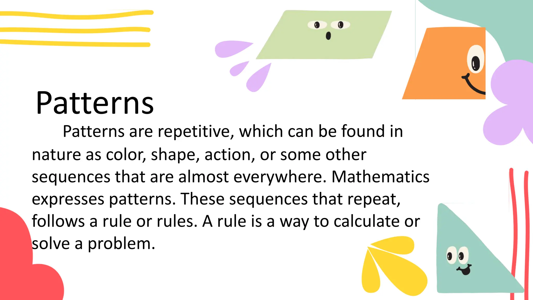 Patterns
Patterns are repetitive, which can be found in
nature as color, shape, action, or some other
sequences that are almost everywhere. Mathematics
expresses patterns. These sequences that repeat,
follows a rule or rules. A rule is a way to calculate or
solve a problem.
 