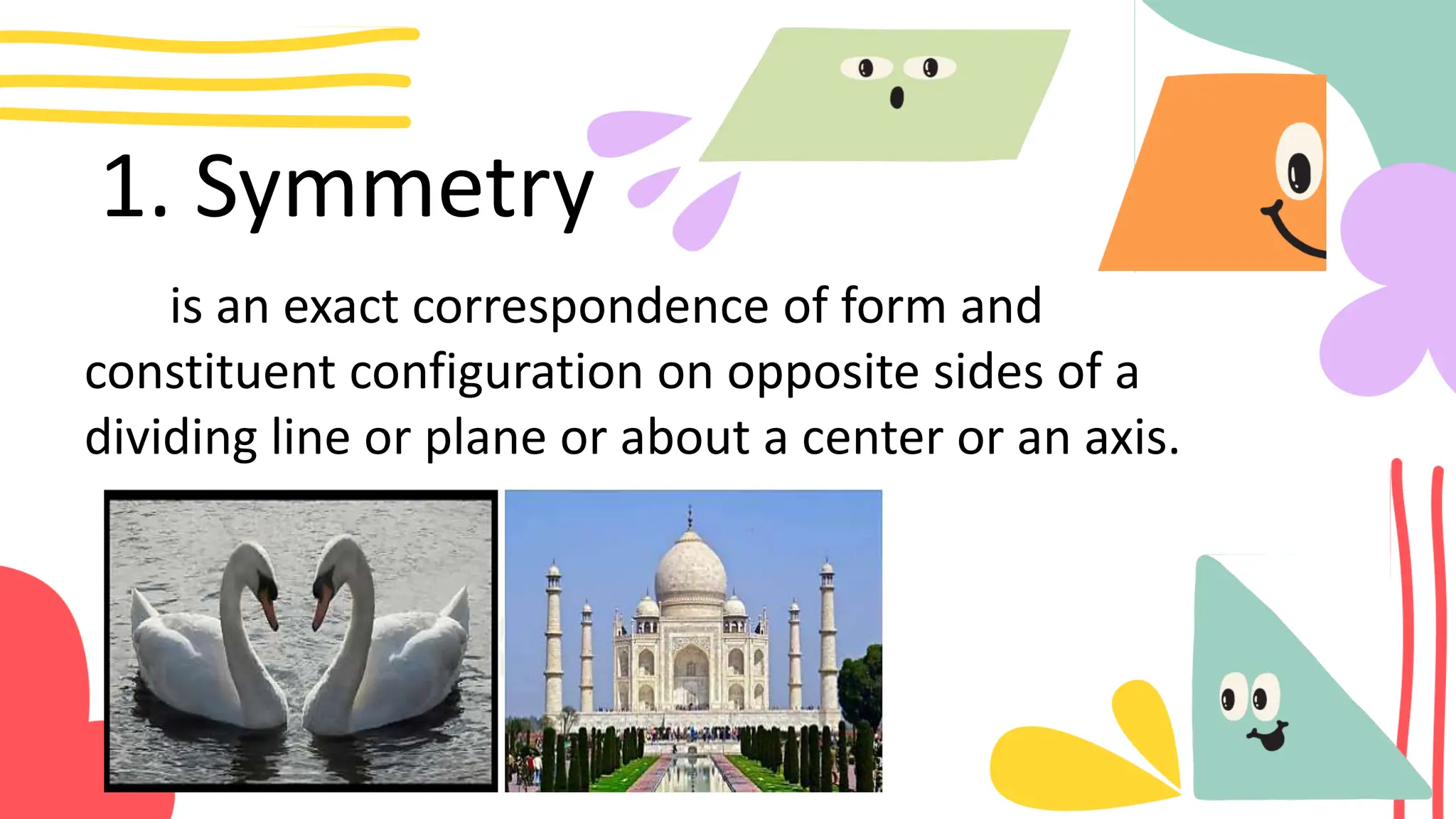 1. Symmetry
is an exact correspondence of form and
constituent configuration on opposite sides of a
dividing line or plane or about a center or an axis.
 