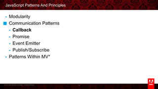 © 2013 Adobe Systems Incorporated. All Rights Reserved.
JavaScript Patterns And Principles
§  Modularity
§  Communication Patterns
§  Callback
§  Promise
§  Event Emitter
§  Publish/Subscribe
§  Patterns Within MV*
15
 