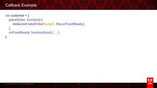 © 2013 Adobe Systems Incorporated. All Rights Reserved.
Callback Example
var customer = {
placeOrder: function() {
restaurant.takeOrder('burger', this.onFoodReady);
},
onFoodReady: function(food) { … }
};
18
 