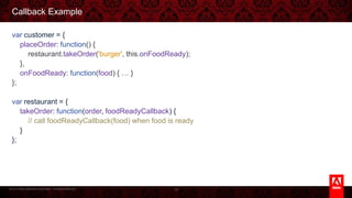 © 2013 Adobe Systems Incorporated. All Rights Reserved.
Callback Example
var customer = {
placeOrder: function() {
restaurant.takeOrder('burger', this.onFoodReady);
},
onFoodReady: function(food) { … }
};
var restaurant = {
takeOrder: function(order, foodReadyCallback) {
// call foodReadyCallback(food) when food is ready
}
};
19
 