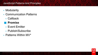 © 2013 Adobe Systems Incorporated. All Rights Reserved.
JavaScript Patterns And Principles
§  Modularity
§  Communication Patterns
§  Callback
§  Promise
§  Event Emitter
§  Publish/Subscribe
§  Patterns Within MV*
21
 