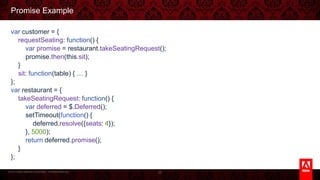 © 2013 Adobe Systems Incorporated. All Rights Reserved.
Promise Example
var customer = {
requestSeating: function() {
var promise = restaurant.takeSeatingRequest();
promise.then(this.sit);
}
sit: function(table) { … }
};
var restaurant = {
takeSeatingRequest: function() {
var deferred = $.Deferred();
setTimeout(function() {
deferred.resolve({seats: 4});
}, 5000);
return deferred.promise();
}
};
26
 