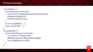 © 2013 Adobe Systems Incorporated. All Rights Reserved.
Promise Example
var customer = {
requestSeating: function() {
var promise = restaurant.takeSeatingRequest();
promise.then(this.sit);
promise.fail(this.leave);
}
sit: function(table) { … },
leave: function() { … }
};
var restaurant = {
takeSeatingRequest: function() {
var deferred = $.Deferred();
deferred.reject(); // Sorry, we’re closed!
return deferred.promise();
}
};
27
 