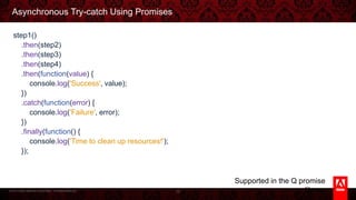 © 2013 Adobe Systems Incorporated. All Rights Reserved.
Asynchronous Try-catch Using Promises
step1()
.then(step2)
.then(step3)
.then(step4)
.then(function(value) {
console.log('Success', value);
})
.catch(function(error) {
console.log('Failure', error);
})
.finally(function() {
console.log('Time to clean up resources!');
});
32
Supported in the Q promise library
 